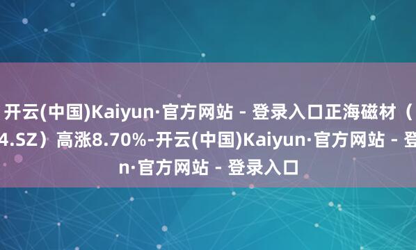 开云(中国)Kaiyun·官方网站 - 登录入口正海磁材(300224.SZ)高涨8.70%-开云(中国)Kaiyun·官方网站 - 登录入口