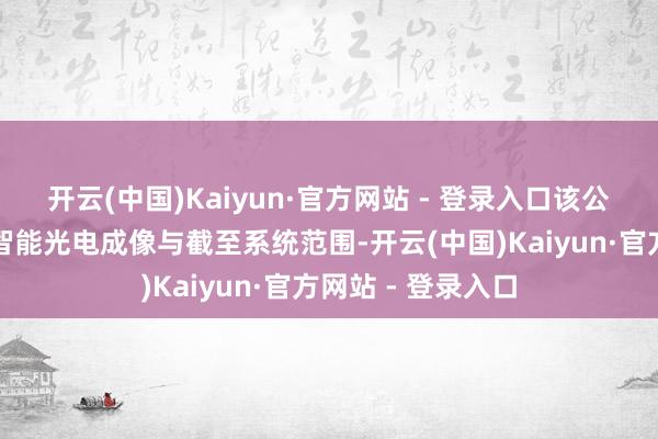 开云(中国)Kaiyun·官方网站 - 登录入口该公司主营军民两用智能光电成像与截至系统范围-开云(中国)Kaiyun·官方网站 - 登录入口